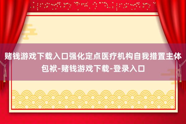 赌钱游戏下载入口强化定点医疗机构自我措置主体包袱-赌钱游戏下载-登录入口