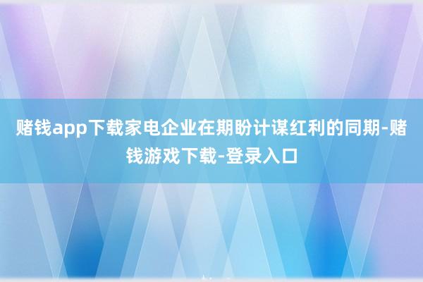 赌钱app下载家电企业在期盼计谋红利的同期-赌钱游戏下载-登录入口