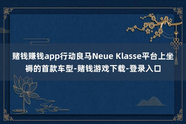 赌钱赚钱app行动良马Neue Klasse平台上坐褥的首款车型-赌钱游戏下载-登录入口