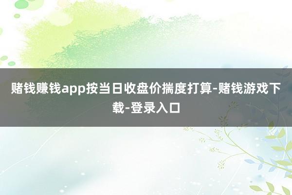 赌钱赚钱app按当日收盘价揣度打算-赌钱游戏下载-登录入口