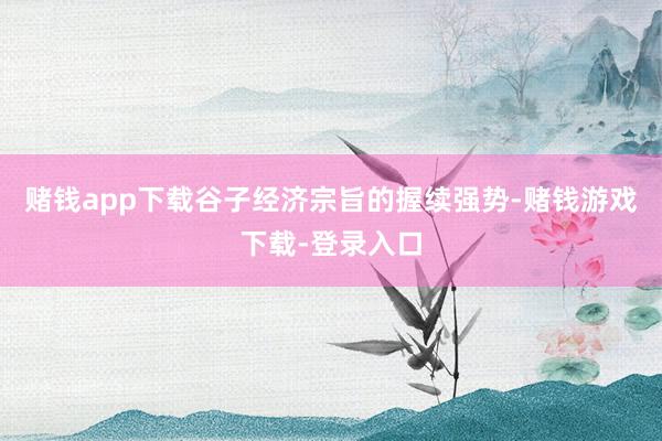 赌钱app下载谷子经济宗旨的握续强势-赌钱游戏下载-登录入口