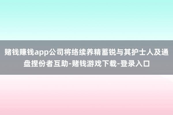 赌钱赚钱app公司将络续养精蓄锐与其护士人及通盘捏份者互助-赌钱游戏下载-登录入口