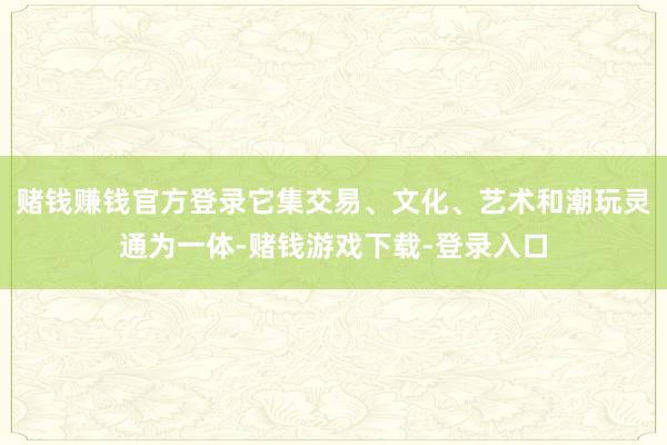 赌钱赚钱官方登录它集交易、文化、艺术和潮玩灵通为一体-赌钱游戏下载-登录入口