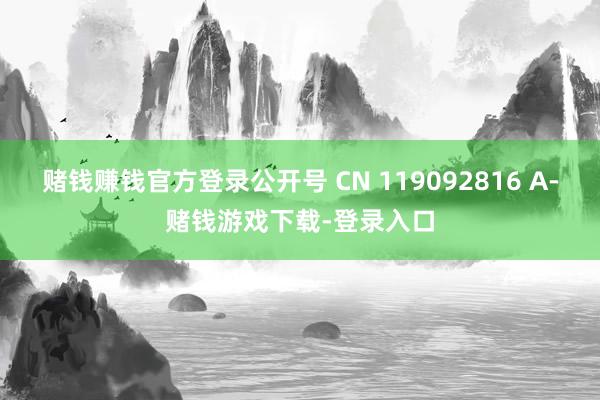 赌钱赚钱官方登录公开号 CN 119092816 A-赌钱游戏下载-登录入口