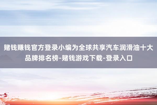 赌钱赚钱官方登录小编为全球共享汽车润滑油十大品牌排名榜-赌钱游戏下载-登录入口