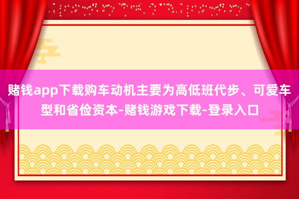 赌钱app下载购车动机主要为高低班代步、可爱车型和省俭资本-赌钱游戏下载-登录入口