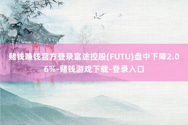 赌钱赚钱官方登录富途控股(FUTU)盘中下降2.06%-赌钱游戏下载-登录入口