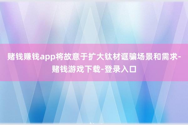 赌钱赚钱app将故意于扩大钛材诓骗场景和需求-赌钱游戏下载-登录入口