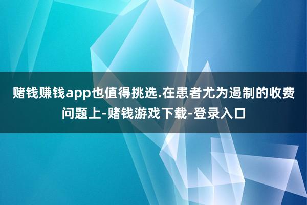 赌钱赚钱app也值得挑选.在患者尤为遏制的收费问题上-赌钱游戏下载-登录入口