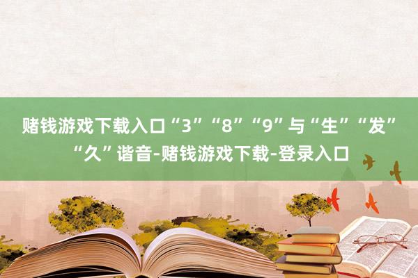 赌钱游戏下载入口“3”“8”“9”与“生”“发”“久”谐音-赌钱游戏下载-登录入口