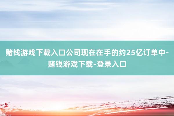 赌钱游戏下载入口公司现在在手的约25亿订单中-赌钱游戏下载-登录入口