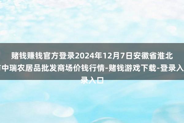 赌钱赚钱官方登录2024年12月7日安徽省淮北市中瑞农居品批发商场价钱行情-赌钱游戏下载-登录入口