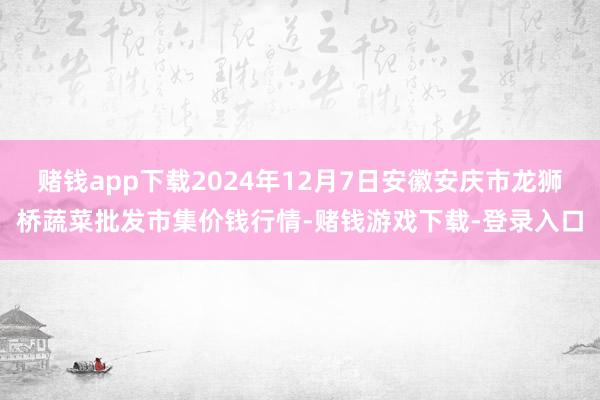 赌钱app下载2024年12月7日安徽安庆市龙狮桥蔬菜批发市集价钱行情-赌钱游戏下载-登录入口