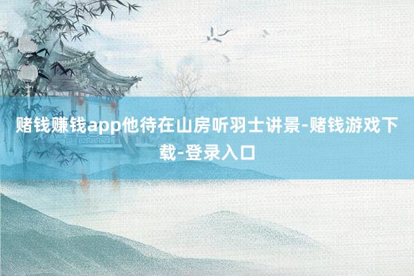 赌钱赚钱app他待在山房听羽士讲景-赌钱游戏下载-登录入口