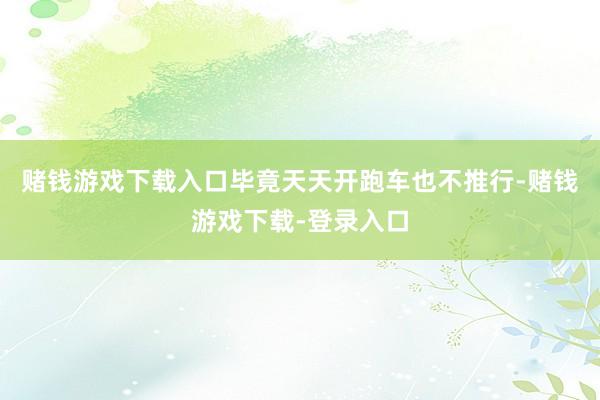 赌钱游戏下载入口毕竟天天开跑车也不推行-赌钱游戏下载-登录入口