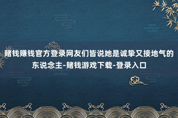 赌钱赚钱官方登录网友们皆说她是诚挚又接地气的东说念主-赌钱游戏下载-登录入口