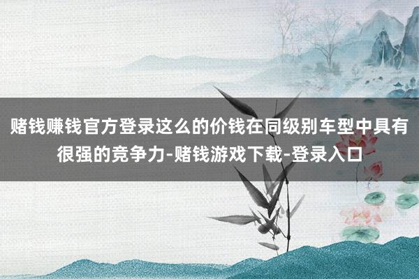 赌钱赚钱官方登录这么的价钱在同级别车型中具有很强的竞争力-赌钱游戏下载-登录入口