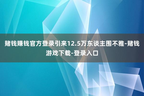 赌钱赚钱官方登录引来12.5万东谈主围不雅-赌钱游戏下载-登录入口