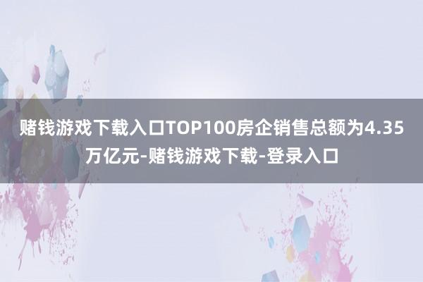 赌钱游戏下载入口TOP100房企销售总额为4.35万亿元-赌钱游戏下载-登录入口