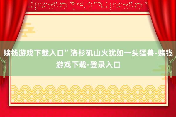 赌钱游戏下载入口”洛杉矶山火犹如一头猛兽-赌钱游戏下载-登录入口