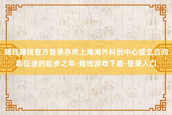 赌钱赚钱官方登录亦然上海海外科创中心竖立迈向新征途的起步之年-赌钱游戏下载-登录入口