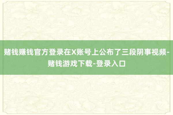 赌钱赚钱官方登录在X账号上公布了三段阴事视频-赌钱游戏下载-登录入口