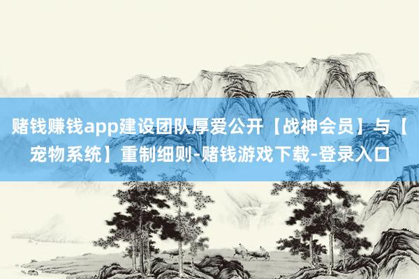 赌钱赚钱app建设团队厚爱公开【战神会员】与【宠物系统】重制细则-赌钱游戏下载-登录入口